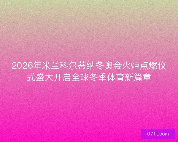 2026年米兰科尔蒂纳冬奥会火炬点燃仪式盛大开启全球冬季体育新篇章