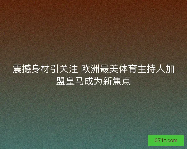震撼身材引关注 欧洲最美体育主持人加盟皇马成为新焦点